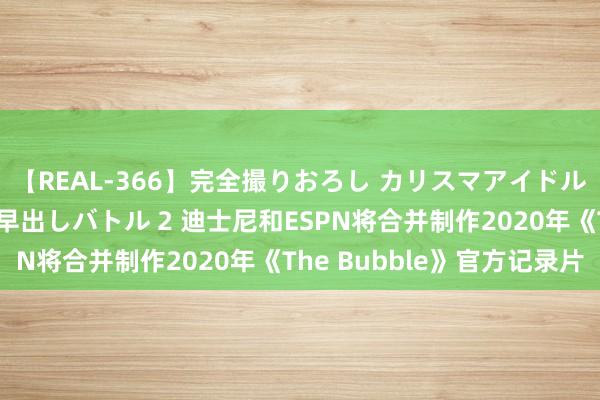 【REAL-366】完全撮りおろし カリスマアイドル対抗！！ ガチフェラ早出しバトル 2 迪士尼和ESPN将合并制作2020年《The Bubble》官方记录片