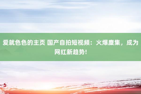 爱就色色的主页 国产自拍短视频：火爆麇集，成为网红新趋势!