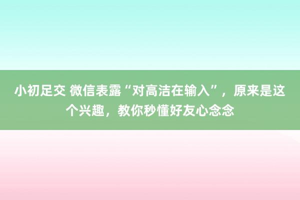 小初足交 微信表露“对高洁在输入”，原来是这个兴趣，教你秒懂好友心念念