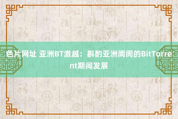 色片网址 亚洲BT激越：斟酌亚洲阛阓的BitTorrent期间发展