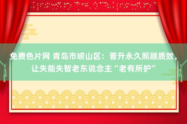 免费色片网 青岛市崂山区：晋升永久照顾质效，让失能失智老东说念主“老有所护”