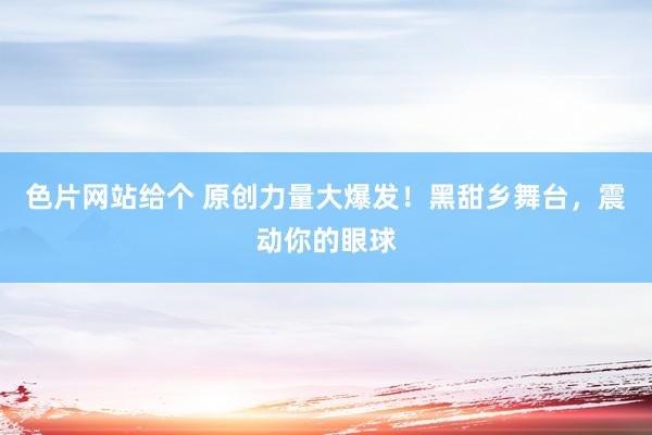 色片网站给个 原创力量大爆发！黑甜乡舞台，震动你的眼球