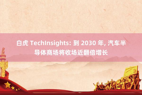 白虎 TechInsights: 到 2030 年， 汽车半导体商场将收场近翻倍增长
