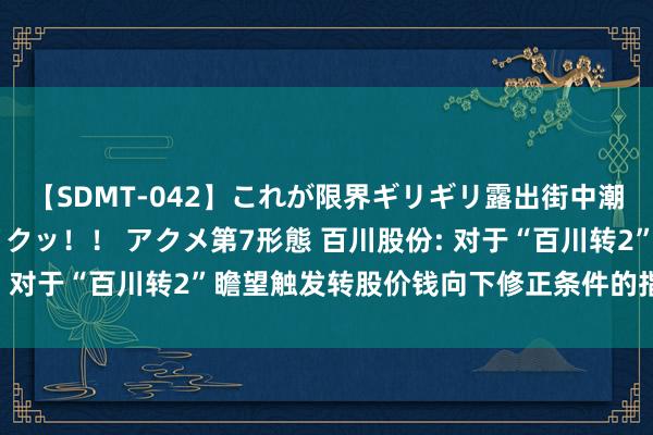 【SDMT-042】これが限界ギリギリ露出街中潮吹き アクメ自転車がイクッ!! アクメ第7形態 百川股份: 对于“百川转2”瞻望触发转股价钱向下修正条件的指示性公告