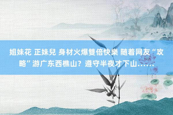 姐妹花 正妹兒 身材火爆雙倍快樂 随着网友“攻略”游广东西樵山？遵守半夜才下山……