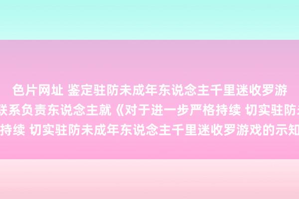 色片网址 鉴定驻防未成年东说念主千里迷收罗游戏——国度新闻出书署联系负责东说念主就《对于进一步严格持续 切实驻防未成年东说念主千里迷收罗游戏的示知》答记者问