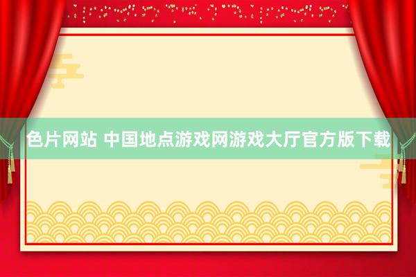 色片网站 中国地点游戏网游戏大厅官方版下载