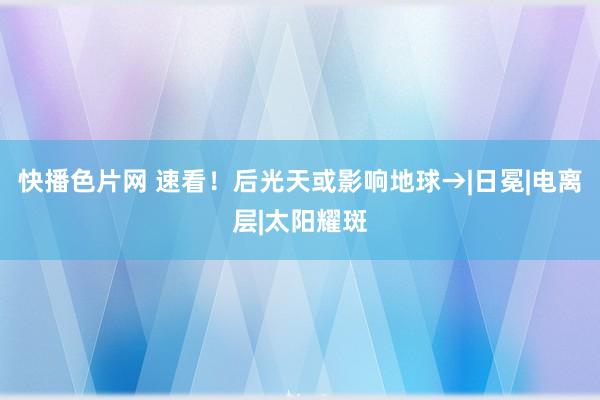快播色片网 速看！后光天或影响地球→|日冕|电离层|太阳耀斑