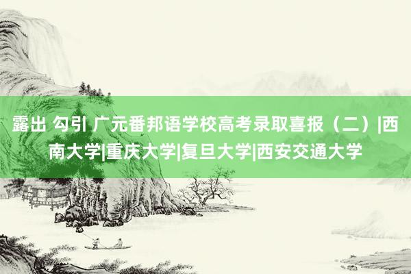 露出 勾引 广元番邦语学校高考录取喜报（二）|西南大学|重庆大学|复旦大学|西安交通大学
