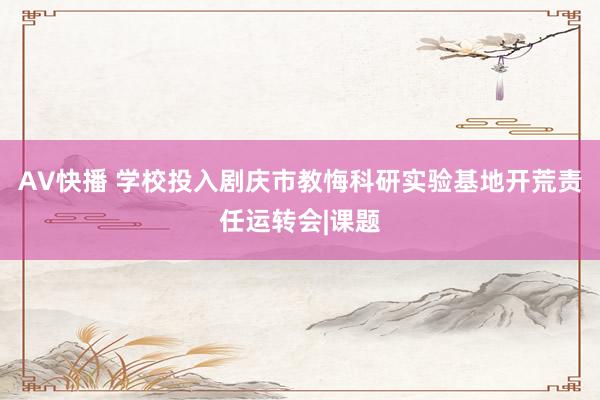 AV快播 学校投入剧庆市教悔科研实验基地开荒责任运转会|课题