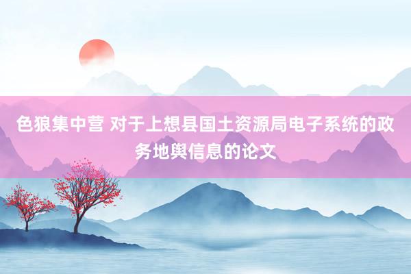 色狼集中营 对于上想县国土资源局电子系统的政务地舆信息的论文