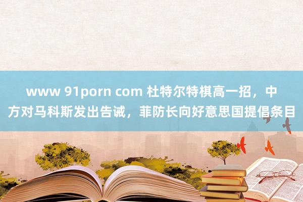 www 91porn com 杜特尔特棋高一招，中方对马科斯发出告诫，菲防长向好意思国提倡条目