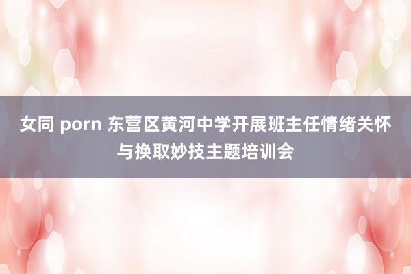 女同 porn 东营区黄河中学开展班主任情绪关怀与换取妙技主题培训会