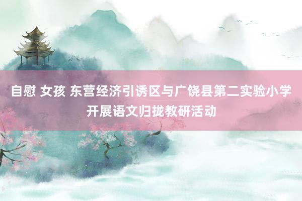 自慰 女孩 东营经济引诱区与广饶县第二实验小学开展语文归拢教研活动