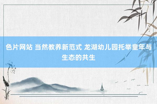 色片网站 当然教养新范式 龙湖幼儿园托举童年与生态的共生