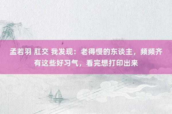 孟若羽 肛交 我发现：老得慢的东谈主，频频齐有这些好习气，看完想打印出来