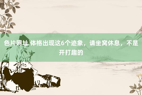 色片网址 体格出现这6个迹象，请坐窝休息，不是开打趣的