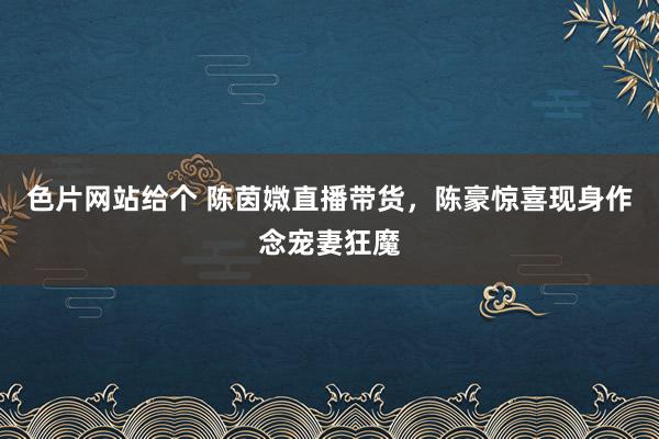 色片网站给个 陈茵媺直播带货，陈豪惊喜现身作念宠妻狂魔