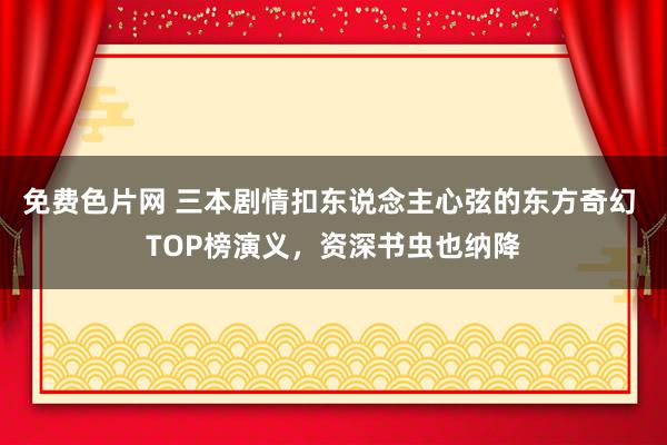 免费色片网 三本剧情扣东说念主心弦的东方奇幻 TOP榜演义，资深书虫也纳降