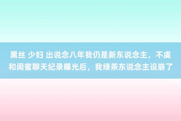 黑丝 少妇 出说念八年我仍是新东说念主，不虞和闺蜜聊天纪录曝光后，我绿茶东说念主设崩了
