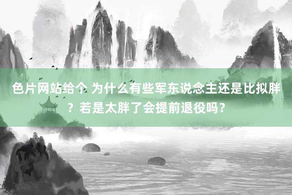 色片网站给个 为什么有些军东说念主还是比拟胖？若是太胖了会提前退役吗？