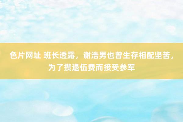 色片网址 班长透露，谢浩男也曾生存相配坚苦，为了攒退伍费而接受参军