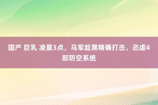 国产 巨乳 凌晨3点，乌军趁黑精确打击，恣虐4部防空系统