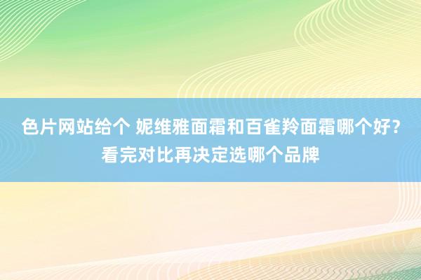 色片网站给个 妮维雅面霜和百雀羚面霜哪个好？看完对比再决定选哪个品牌