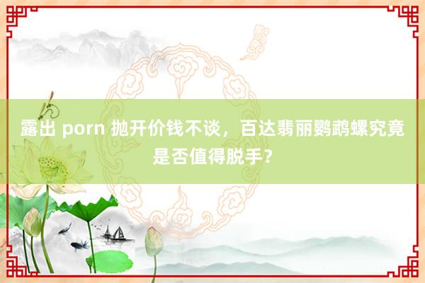 露出 porn 抛开价钱不谈，百达翡丽鹦鹉螺究竟是否值得脱手？