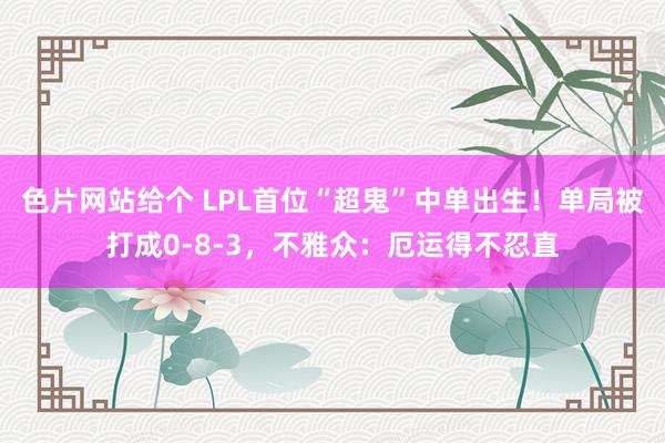 色片网站给个 LPL首位“超鬼”中单出生！单局被打成0-8-3，不雅众：厄运得不忍直
