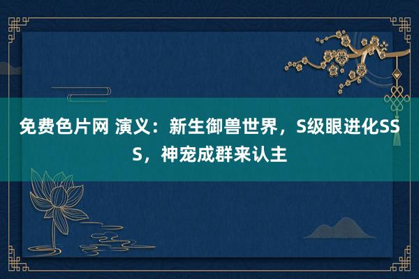 免费色片网 演义：新生御兽世界，S级眼进化SSS，神宠成群来认主
