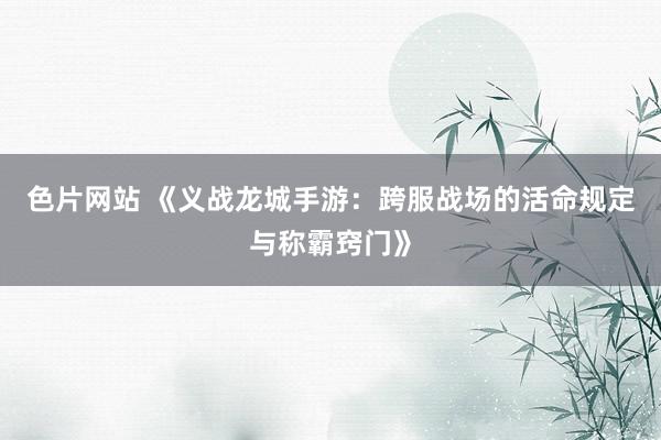 色片网站 《义战龙城手游：跨服战场的活命规定与称霸窍门》