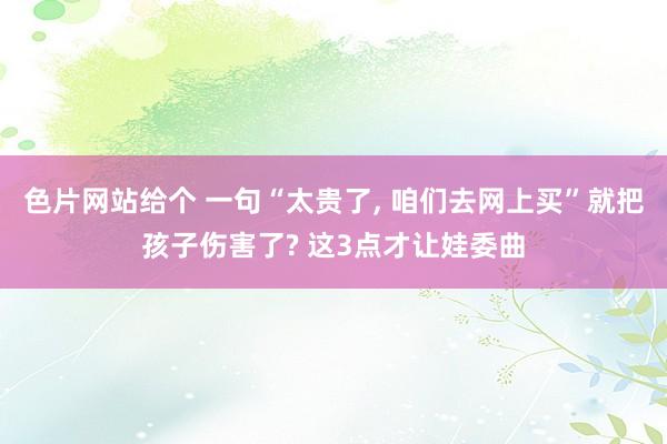 色片网站给个 一句“太贵了， 咱们去网上买”就把孩子伤害了? 这3点才让娃委曲