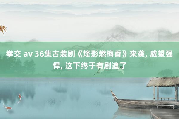 拳交 av 36集古装剧《烽影燃梅香》来袭， 威望强悍， 这下终于有剧追了