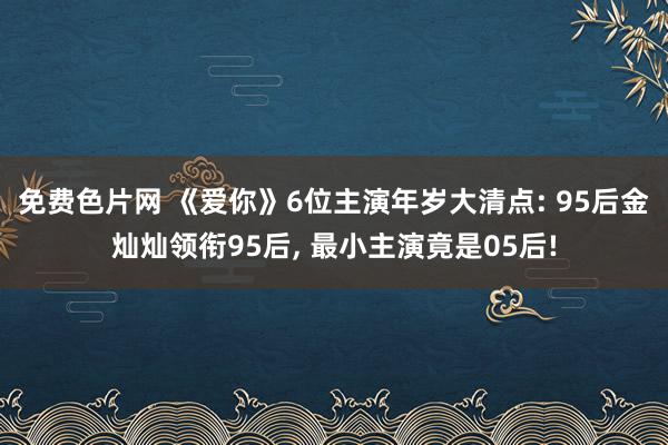 免费色片网 《爱你》6位主演年岁大清点: 95后金灿灿领衔95后， 最小主演竟是05后!