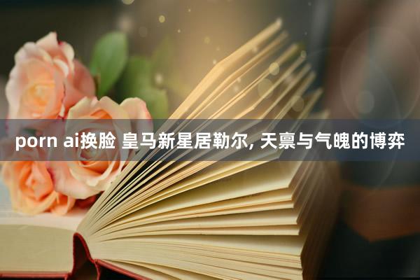 porn ai换脸 皇马新星居勒尔， 天禀与气魄的博弈