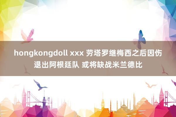 hongkongdoll xxx 劳塔罗继梅西之后因伤退出阿根廷队 或将缺战米兰德比