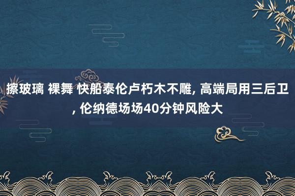 擦玻璃 裸舞 快船泰伦卢朽木不雕， 高端局用三后卫， 伦纳德场场40分钟风险大