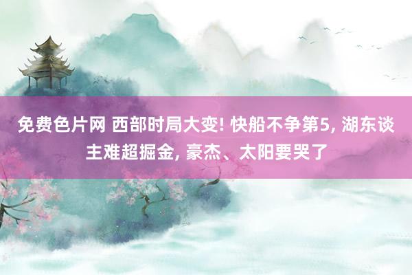 免费色片网 西部时局大变! 快船不争第5， 湖东谈主难超掘金， 豪杰、太阳要哭了