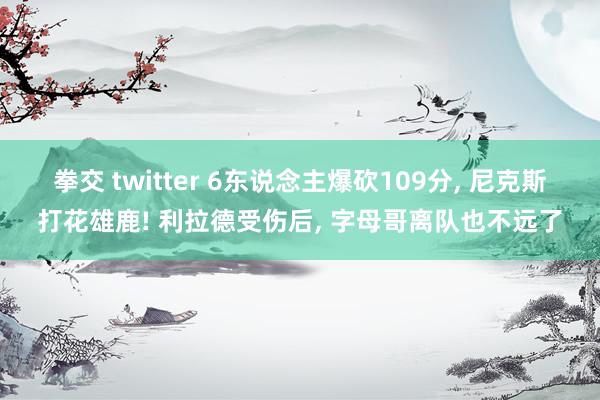 拳交 twitter 6东说念主爆砍109分， 尼克斯打花雄鹿! 利拉德受伤后， 字母哥离队也不远了