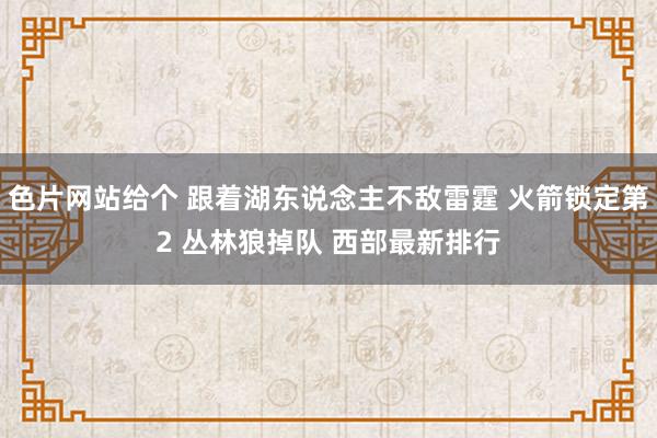 色片网站给个 跟着湖东说念主不敌雷霆 火箭锁定第2 丛林狼掉队 西部最新排行