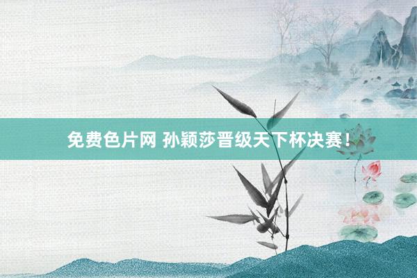 免费色片网 孙颖莎晋级天下杯决赛！