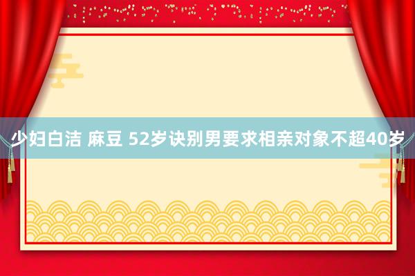 少妇白洁 麻豆 52岁诀别男要求相亲对象不超40岁
