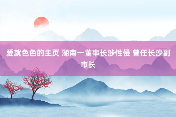 爱就色色的主页 湖南一董事长涉性侵 曾任长沙副市长