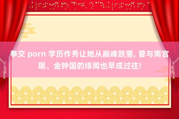 拳交 porn 学历作秀让她从巅峰跌落， 曾与南宫珉、金钟国的绯闻也早成过往!