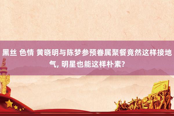 黑丝 色情 黄晓明与陈梦参预眷属聚餐竟然这样接地气， 明星也能这样朴素?