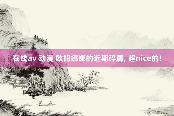 在线av 动漫 欧阳娜娜的近期碎屑， 超nice的!