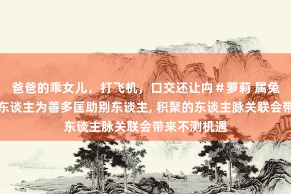 爸爸的乖女儿，打飞机，口交还让禸＃萝莉 属兔的东谈主与东谈主为善多匡助别东谈主， 积聚的东谈主脉关联会带来不测机遇