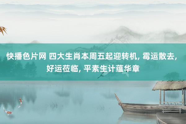 快播色片网 四大生肖本周五起迎转机， 霉运散去， 好运莅临， 平素生计蕴华章