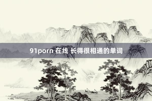 91porn 在线 长得很相通的单词